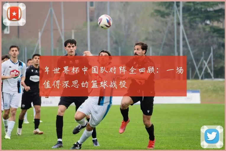 年世界杯中国队对阵全回顾：一场值得深思的篮球战役