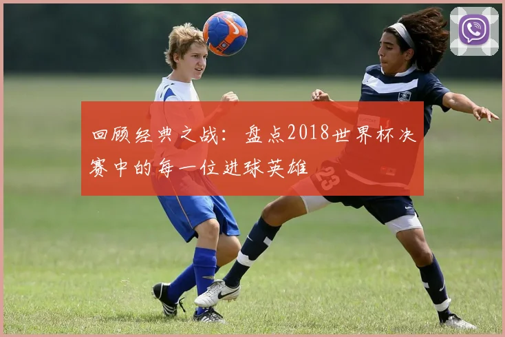 回顾经典之战：盘点2018世界杯决赛中的每一位进球英雄