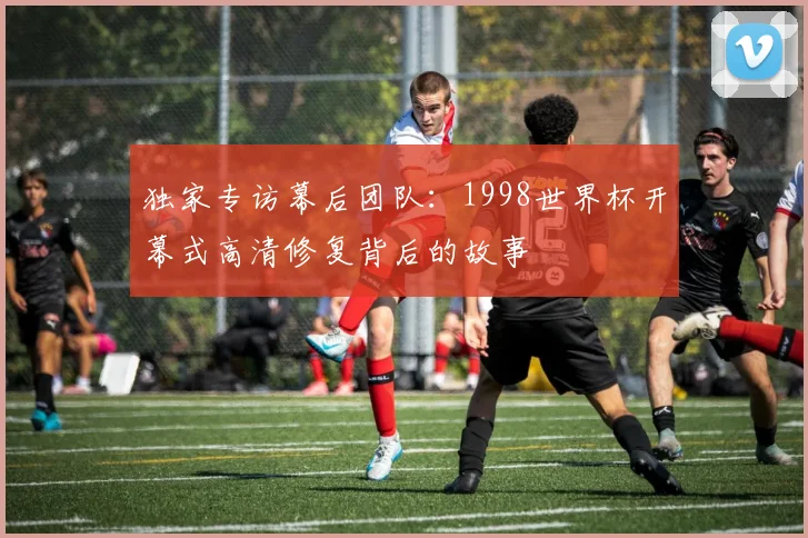 独家专访幕后团队：1998世界杯开幕式高清修复背后的故事